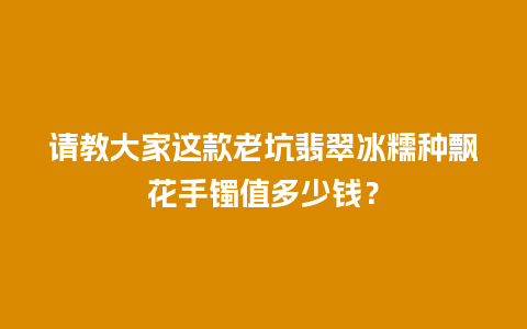 请教大家这款老坑翡翠冰糯种飘花手镯值多少钱？