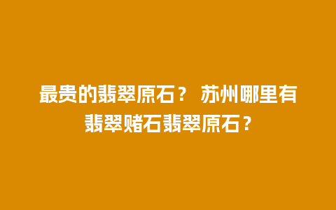 最贵的翡翠原石？ 苏州哪里有翡翠赌石翡翠原石？