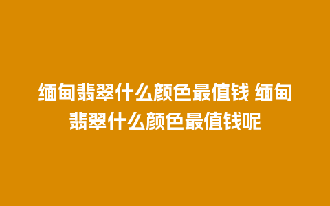 缅甸翡翠什么颜色最值钱 缅甸翡翠什么颜色最值钱呢