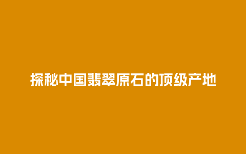 探秘中国翡翠原石的顶级产地