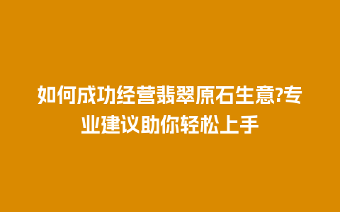 如何成功经营翡翠原石生意?专业建议助你轻松上手