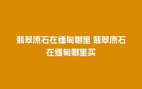 翡翠原石在缅甸哪里 翡翠原石在缅甸哪里买