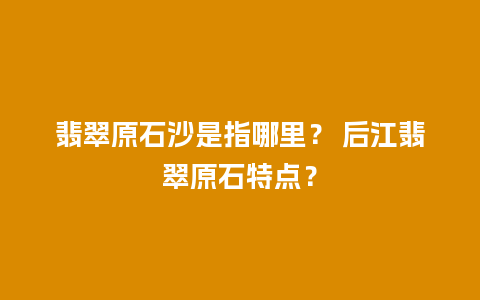 翡翠原石沙是指哪里？ 后江翡翠原石特点？