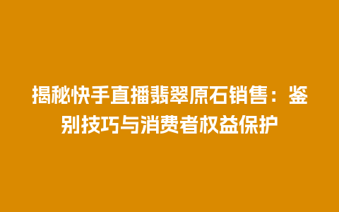 揭秘快手直播翡翠原石销售：鉴别技巧与消费者权益保护