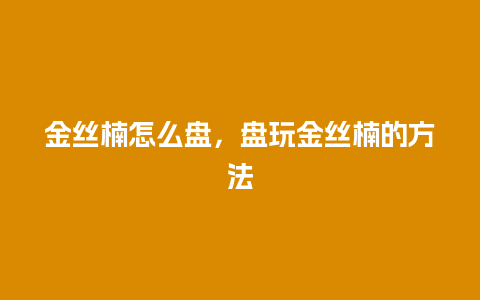 金丝楠怎么盘，盘玩金丝楠的方法