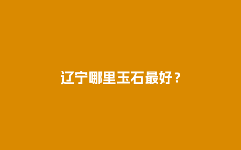 辽宁哪里玉石最好？