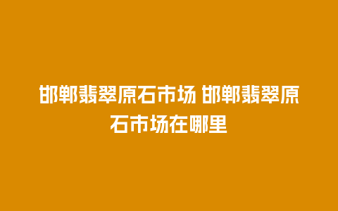 邯郸翡翠原石市场 邯郸翡翠原石市场在哪里