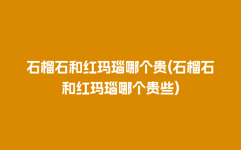 石榴石和红玛瑙哪个贵(石榴石和红玛瑙哪个贵些)