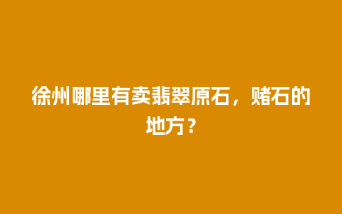 徐州哪里有卖翡翠原石，赌石的地方？