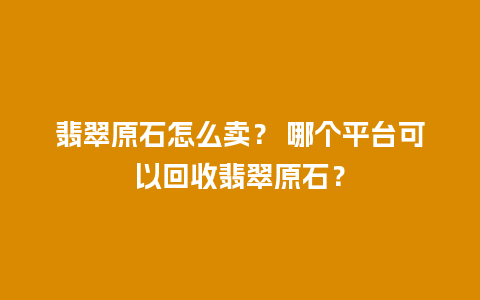 翡翠原石怎么卖？ 哪个平台可以回收翡翠原石？