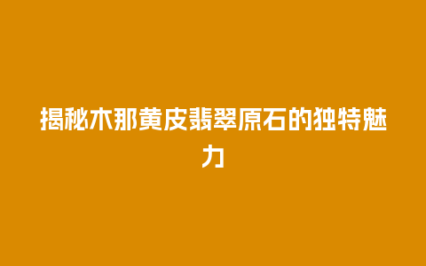 揭秘木那黄皮翡翠原石的独特魅力