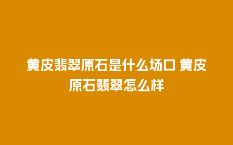 黄皮翡翠原石是什么场口 黄皮原石翡翠怎么样