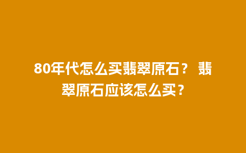 80年代怎么买翡翠原石？ 翡翠原石应该怎么买？