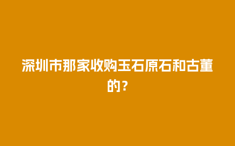 深圳市那家收购玉石原石和古董的？