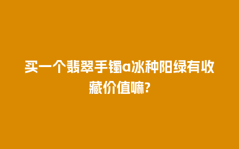 买一个翡翠手镯a冰种阳绿有收藏价值嘛?