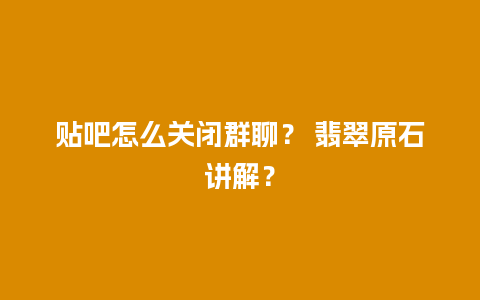 贴吧怎么关闭群聊？ 翡翠原石讲解？