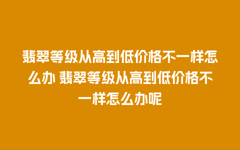 翡翠等级从高到低价格不一样怎么办 翡翠等级从高到低价格不一样怎么办呢