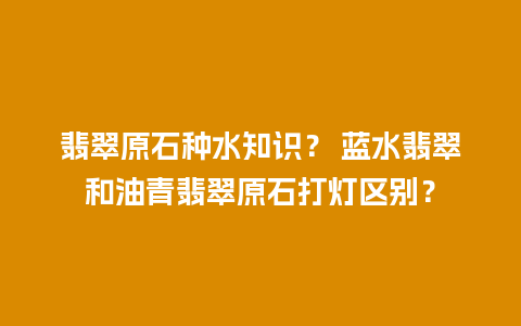 翡翠原石种水知识？ 蓝水翡翠和油青翡翠原石打灯区别？