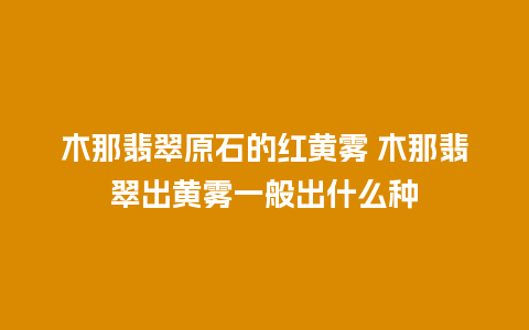 木那翡翠原石的红黄雾 木那翡翠出黄雾一般出什么种