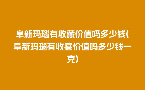 阜新玛瑙有收藏价值吗多少钱(阜新玛瑙有收藏价值吗多少钱一克)