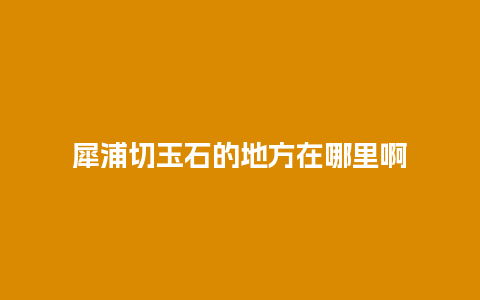 犀浦切玉石的地方在哪里啊