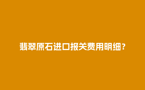 翡翠原石进口报关费用明细？