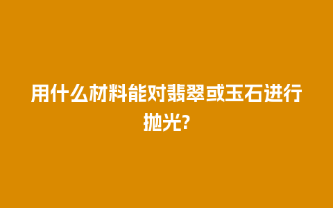 用什么材料能对翡翠或玉石进行抛光?