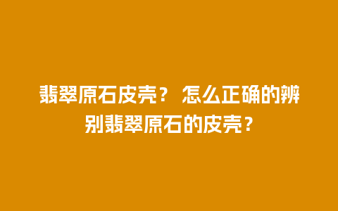 翡翠原石皮壳？ 怎么正确的辨别翡翠原石的皮壳？