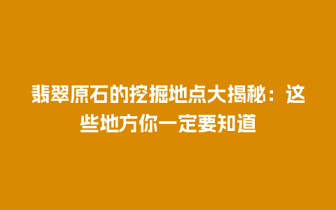 翡翠原石的挖掘地点大揭秘：这些地方你一定要知道