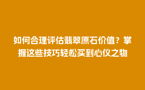 如何合理评估翡翠原石价值？掌握这些技巧轻松买到心仪之物