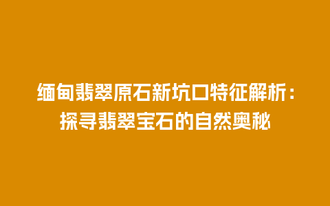 缅甸翡翠原石新坑口特征解析：探寻翡翠宝石的自然奥秘