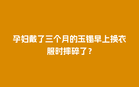 孕妇戴了三个月的玉镯早上换衣服时摔碎了？