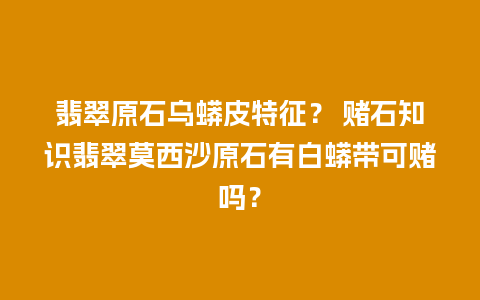 翡翠原石乌蟒皮特征？ 赌石知识翡翠莫西沙原石有白蟒带可赌吗？