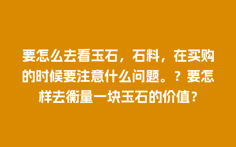 要怎么去看玉石，石料，在买购的时候要注意什么问题。？要怎样去衡量一块玉石的价值？