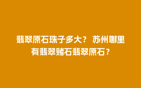 翡翠原石珠子多大？ 苏州哪里有翡翠赌石翡翠原石？