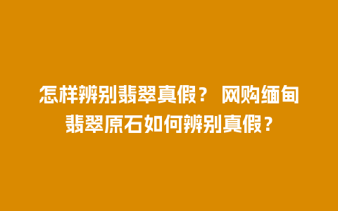 怎样辨别翡翠真假？ 网购缅甸翡翠原石如何辨别真假？