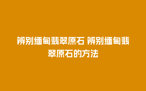 辨别缅甸翡翠原石 辨别缅甸翡翠原石的方法