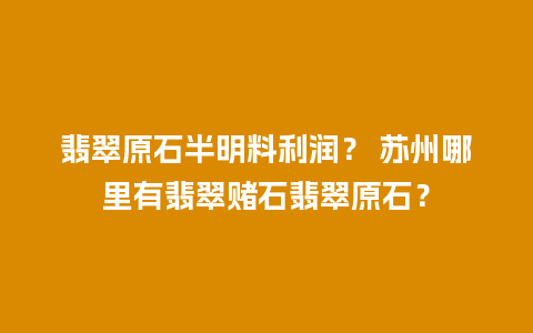 翡翠原石半明料利润？ 苏州哪里有翡翠赌石翡翠原石？