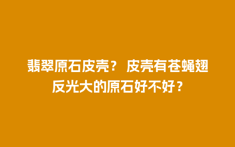 翡翠原石皮壳？ 皮壳有苍蝇翅反光大的原石好不好？