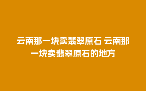 云南那一块卖翡翠原石 云南那一块卖翡翠原石的地方