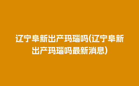 辽宁阜新出产玛瑙吗(辽宁阜新出产玛瑙吗最新消息)