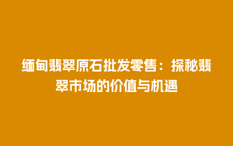 缅甸翡翠原石批发零售：探秘翡翠市场的价值与机遇