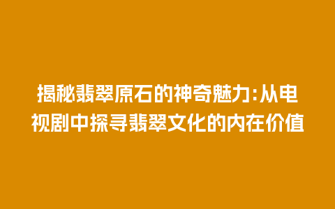 揭秘翡翠原石的神奇魅力:从电视剧中探寻翡翠文化的内在价值