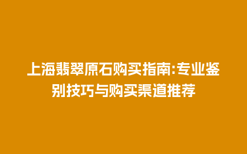 上海翡翠原石购买指南:专业鉴别技巧与购买渠道推荐