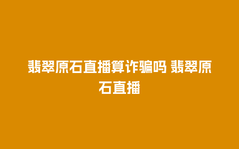 翡翠原石直播算诈骗吗 翡翠原石直播