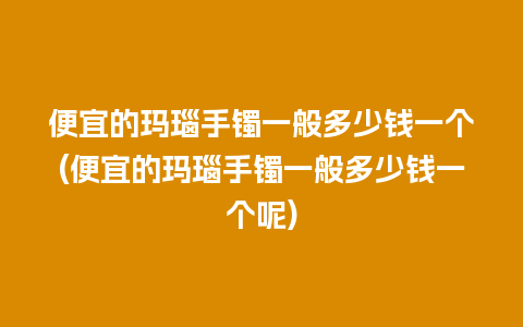 便宜的玛瑙手镯一般多少钱一个(便宜的玛瑙手镯一般多少钱一个呢)