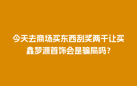 今天去商场买东西刮奖两千让买鑫梦源首饰会是骗局吗？