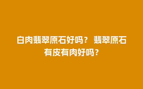 白肉翡翠原石好吗？ 翡翠原石有皮有肉好吗？
