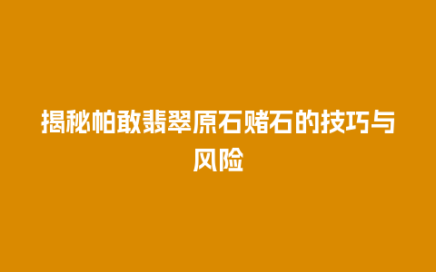 揭秘帕敢翡翠原石赌石的技巧与风险