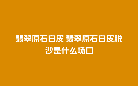 翡翠原石白皮 翡翠原石白皮脱沙是什么场口
